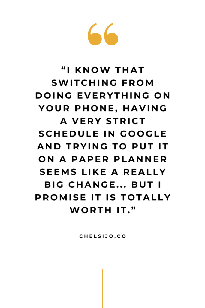 Quote: “I know that switching from doing everything on your phone, having a very strict schedule in Google and trying to put it on a paper planner seems like a really big change... but I promise it is totally worth it.” - ChelsiJo